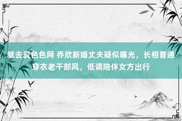 就去爱色色网 乔欣新婚丈夫疑似曝光，长相普通穿衣老干部风，低调陪伴女方出行