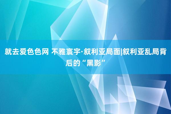 就去爱色色网 不雅寰宇·叙利亚局面|叙利亚乱局背后的“黑影”