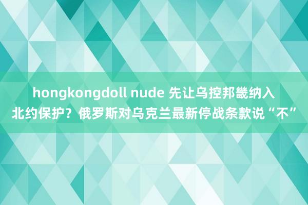 hongkongdoll nude 先让乌控邦畿纳入北约保护？俄罗斯对乌克兰最新停战条款说“不”