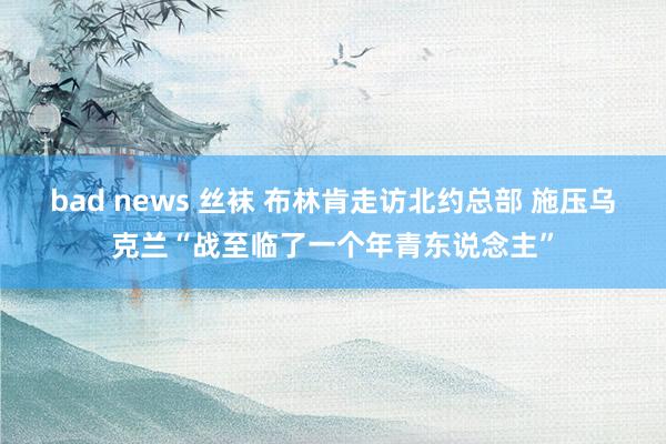 bad news 丝袜 布林肯走访北约总部 施压乌克兰“战至临了一个年青东说念主”