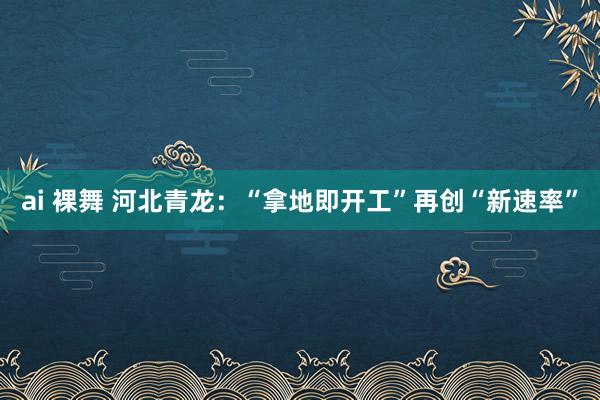 ai 裸舞 河北青龙：“拿地即开工”再创“新速率”