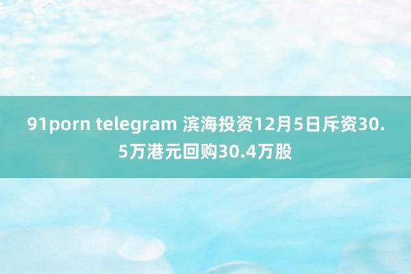 91porn telegram 滨海投资12月5日斥资30.5万港元回购30.4万股