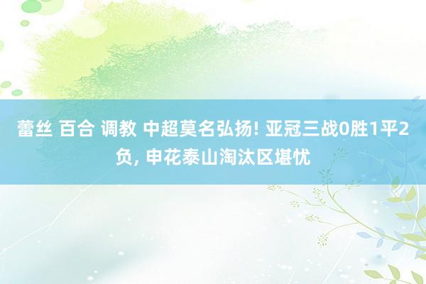 蕾丝 百合 调教 中超莫名弘扬! 亚冠三战0胜1平2负， 申花泰山淘汰区堪忧