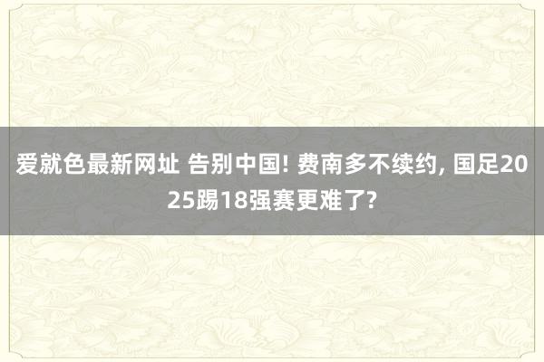 爱就色最新网址 告别中国! 费南多不续约， 国足2025踢18强赛更难了?