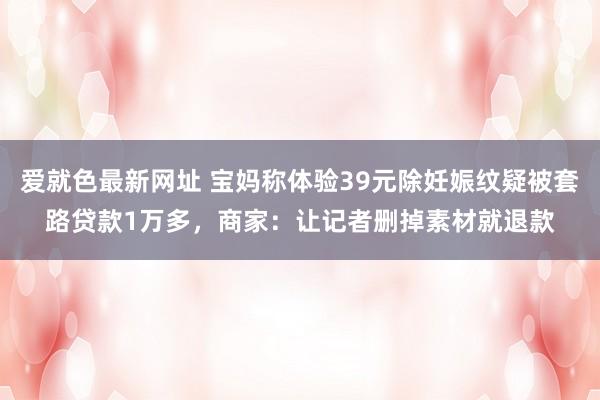 爱就色最新网址 宝妈称体验39元除妊娠纹疑被套路贷款1万多，商家：让记者删掉素材就退款