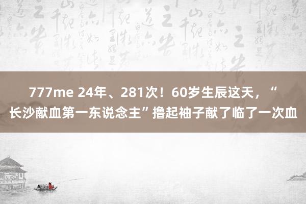 777me 24年、281次！60岁生辰这天，“长沙献血第一东说念主”撸起袖子献了临了一次血