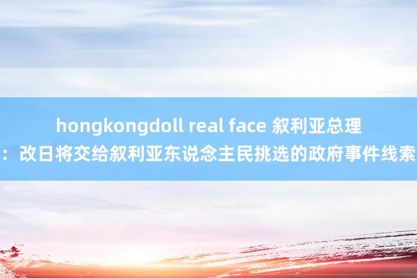 hongkongdoll real face 叙利亚总理：改日将交给叙利亚东说念主民挑选的政府事件线索