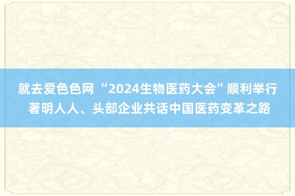 就去爱色色网 “2024生物医药大会”顺利举行 著明人人、头部企业共话中国医药变革之路