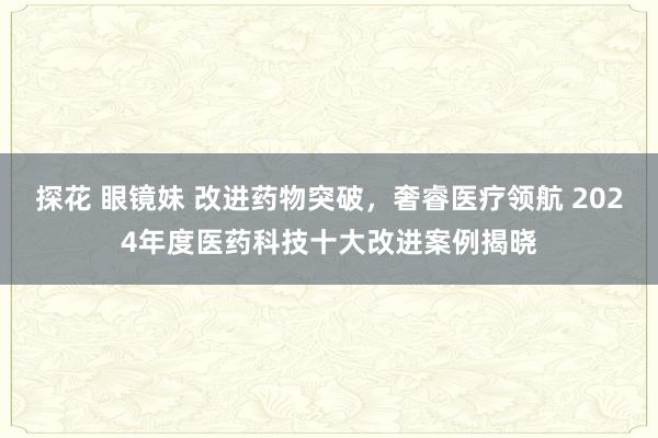 探花 眼镜妹 改进药物突破，奢睿医疗领航 2024年度医药科技十大改进案例揭晓