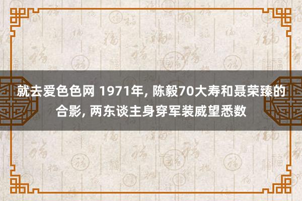 就去爱色色网 1971年， 陈毅70大寿和聂荣臻的合影， 两东谈主身穿军装威望悉数