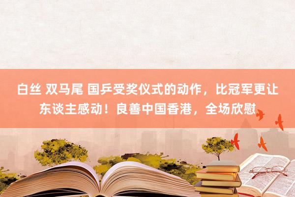 白丝 双马尾 国乒受奖仪式的动作，比冠军更让东谈主感动！良善中国香港，全场欣慰