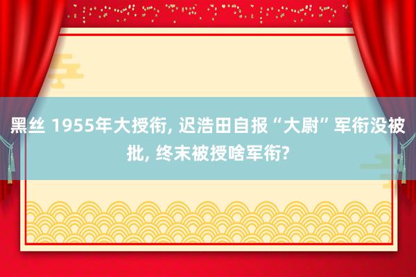 黑丝 1955年大授衔， 迟浩田自报“大尉”军衔没被批， 终末被授啥军衔?