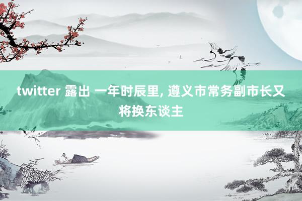 twitter 露出 一年时辰里， 遵义市常务副市长又将换东谈主