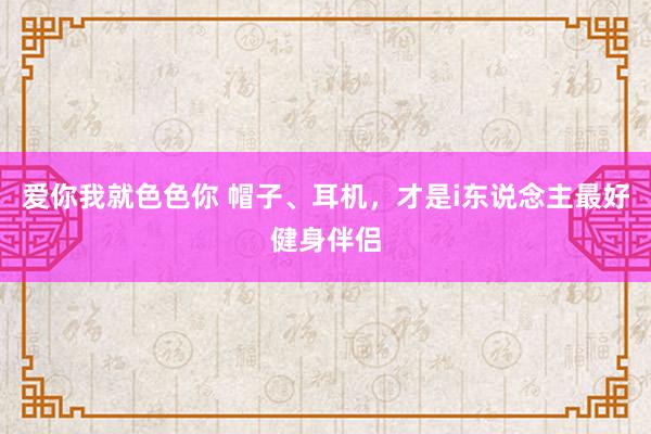 爱你我就色色你 帽子、耳机，才是i东说念主最好健身伴侣