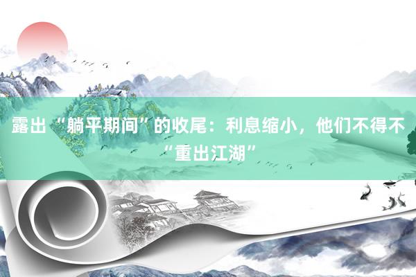 露出 “躺平期间”的收尾：利息缩小，他们不得不“重出江湖”