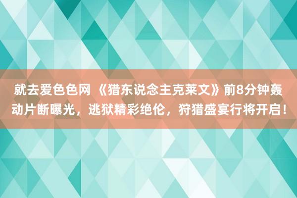 就去爱色色网 《猎东说念主克莱文》前8分钟轰动片断曝光，逃狱精彩绝伦，狩猎盛宴行将开启！