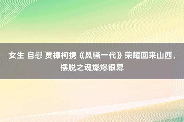 女生 自慰 贾樟柯携《风骚一代》荣耀回来山西，摆脱之魂燃爆银幕