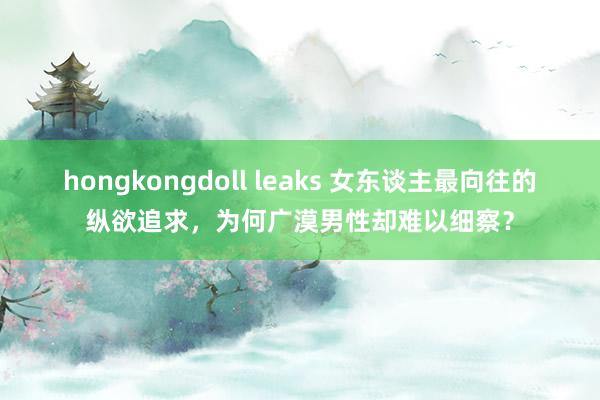 hongkongdoll leaks 女东谈主最向往的纵欲追求，为何广漠男性却难以细察？