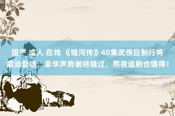 国产 成人 在线 《暗河传》40集武侠巨制行将震动登场，豪华声势谢绝错过，熬夜追剧也值得！