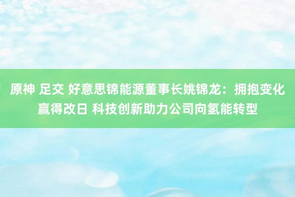 原神 足交 好意思锦能源董事长姚锦龙：拥抱变化赢得改日 科技创新助力公司向氢能转型