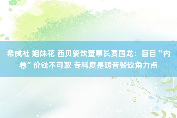 希威社 姐妹花 西贝餐饮董事长贾国龙：盲目“内卷”价钱不可取 专科度是畴昔餐饮角力点