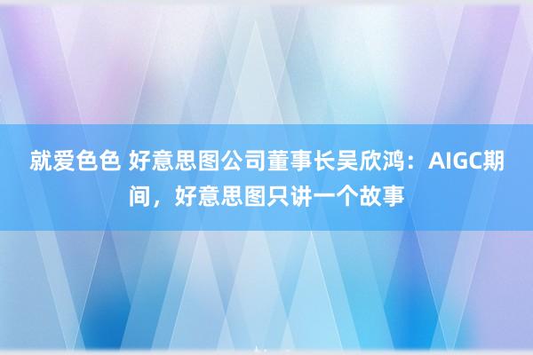 就爱色色 好意思图公司董事长吴欣鸿：AIGC期间，好意思图只讲一个故事