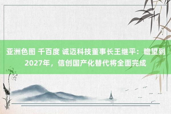 亚洲色图 千百度 诚迈科技董事长王继平：瞻望到2027年，信创国产化替代将全面完成