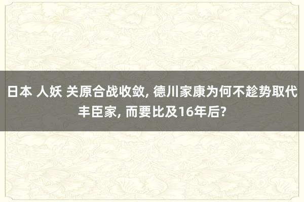 日本 人妖 关原合战收敛， 德川家康为何不趁势取代丰臣家， 而要比及16年后?