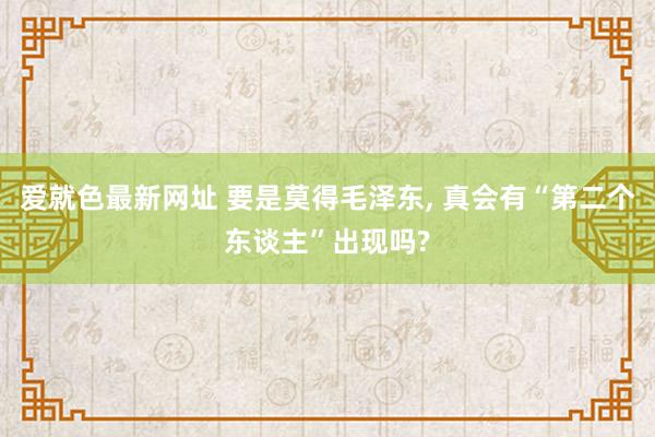 爱就色最新网址 要是莫得毛泽东， 真会有“第二个东谈主”出现吗?