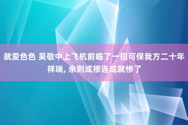 就爱色色 吴敬中上飞机前临了一招可保我方二十年祥瑞， 余则成穆连成就惨了