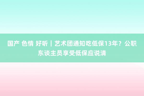 国产 色情 好听｜艺术团通知吃低保13年？公职东谈主员享受低保应说清