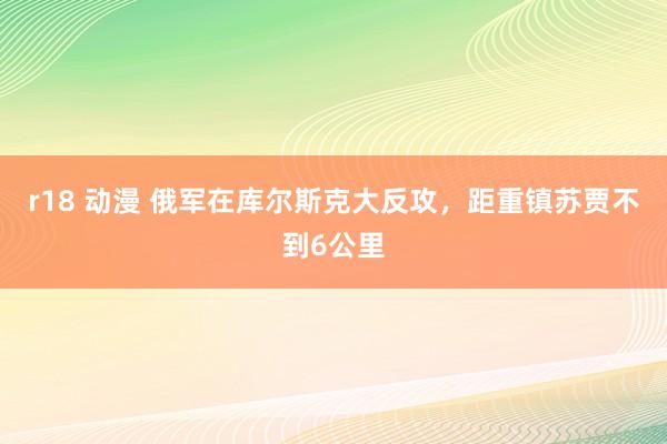 r18 动漫 俄军在库尔斯克大反攻，距重镇苏贾不到6公里