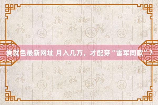 爱就色最新网址 月入几万，才配穿“雷军同款”？