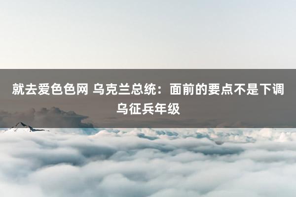 就去爱色色网 乌克兰总统：面前的要点不是下调乌征兵年级