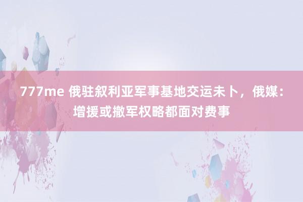 777me 俄驻叙利亚军事基地交运未卜，俄媒：增援或撤军权略都面对费事