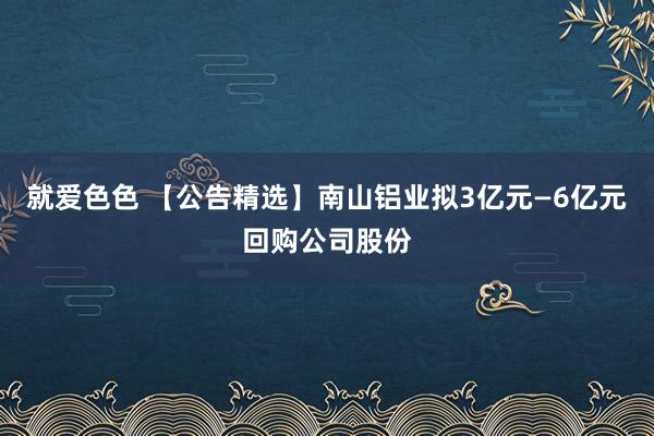 就爱色色 【公告精选】南山铝业拟3亿元—6亿元回购公司股份