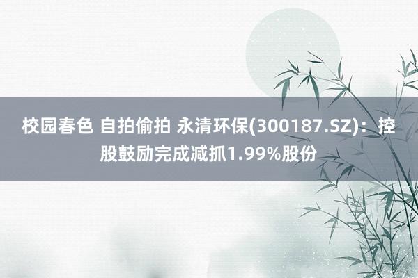 校园春色 自拍偷拍 永清环保(300187.SZ)：控股鼓励完成减抓1.99%股份