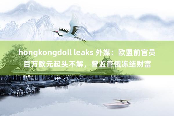 hongkongdoll leaks 外媒：欧盟前官员百万欧元起头不解，曾监管俄冻结财富