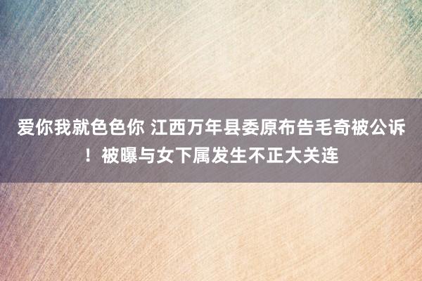 爱你我就色色你 江西万年县委原布告毛奇被公诉！被曝与女下属发生不正大关连