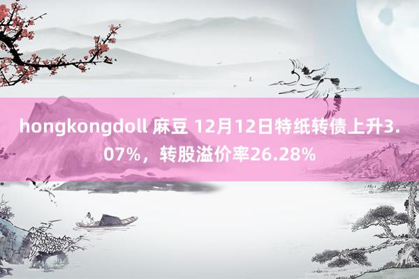 hongkongdoll 麻豆 12月12日特纸转债上升3.07%，转股溢价率26.28%