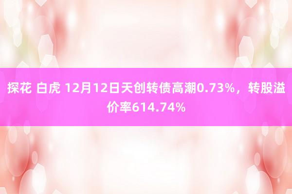 探花 白虎 12月12日天创转债高潮0.73%，转股溢价率614.74%