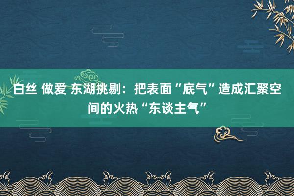 白丝 做爱 东湖挑剔：把表面“底气”造成汇聚空间的火热“东谈主气”