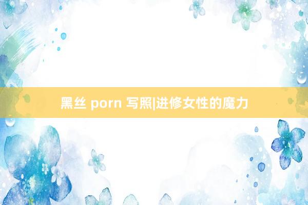 黑丝 porn 写照|进修女性的魔力