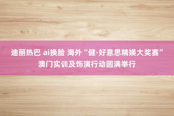 迪丽热巴 ai换脸 海外“健·好意思精媖大奖赛”澳门实训及饰演行动圆满举行