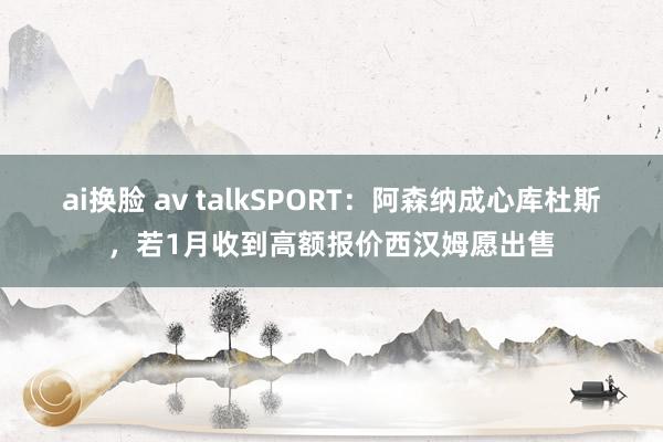 ai换脸 av talkSPORT：阿森纳成心库杜斯，若1月收到高额报价西汉姆愿出售