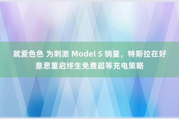 就爱色色 为刺激 Model S 销量，特斯拉在好意思重启终生免费超等充电策略