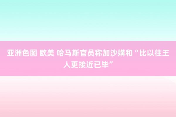 亚洲色图 欧美 哈马斯官员称加沙媾和“比以往王人更接近已毕”