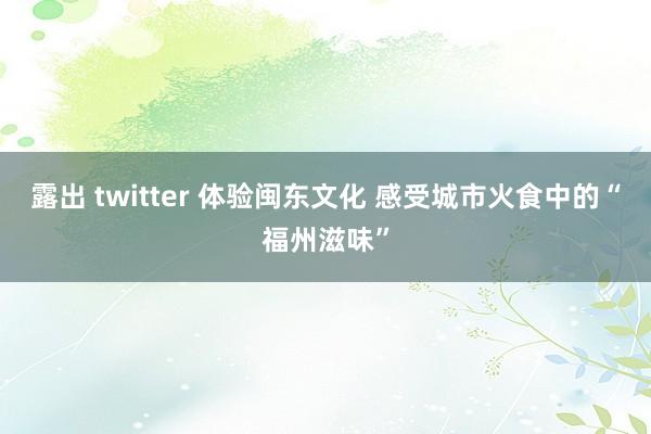 露出 twitter 体验闽东文化 感受城市火食中的“福州滋味”