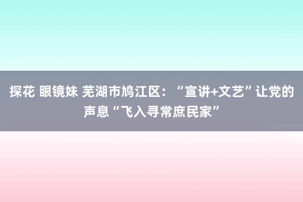 探花 眼镜妹 芜湖市鸠江区：“宣讲+文艺”让党的声息“飞入寻常庶民家”