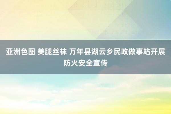 亚洲色图 美腿丝袜 万年县湖云乡民政做事站开展防火安全宣传